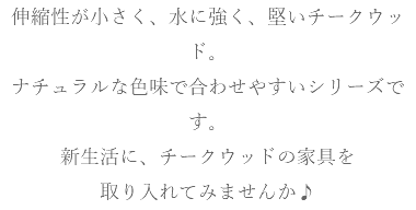 伸縮性が小さく、水に強く、堅いチークウッド。 ナチュラルな色味で合わせやすいシリーズです。 新生活に、チークウッドの家具を 取り入れてみませんか♪
