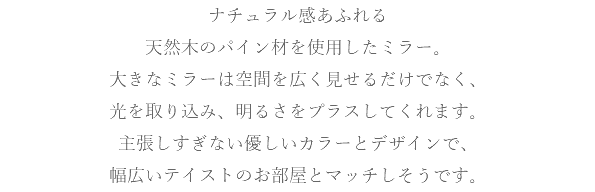 ナチュラル感あふれる 天然木のパイン材を使用したミラー。 大きなミラーは空間を広く見せるだけでなく、 光を取り込み、明るさをプラスしてくれます。 主張しすぎない優しいカラーとデザインで、 幅広いテイストのお部屋とマッチしそうです。